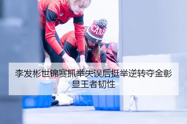 李发彬世锦赛抓举失误后挺举逆转夺金彰显王者韧性